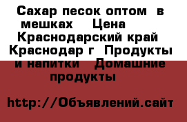 Сахар-песок оптом (в мешках) › Цена ­ 30 - Краснодарский край, Краснодар г. Продукты и напитки » Домашние продукты   